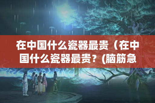 在中国什么瓷器最贵（在中国什么瓷器最贵？(脑筋急转弯哦)打一生肖）