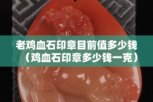 老鸡血石印章目前值多少钱（鸡血石印章多少钱一克）
