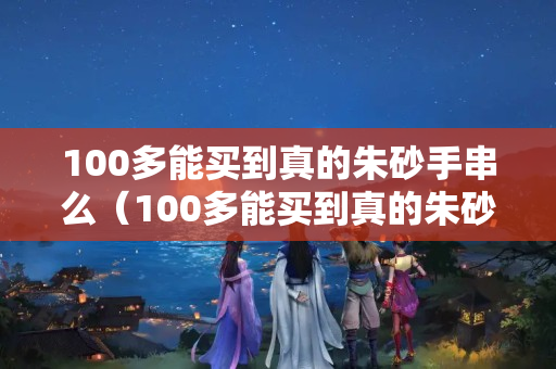 100多能买到真的朱砂手串么（100多能买到真的朱砂手串么）