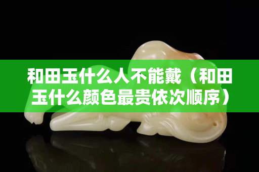 和田玉什么人不能戴（和田玉什么颜色最贵依次顺序）