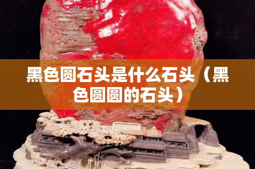 黑色圆石头是什么石头（黑色圆圆的石头）