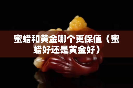 蜜蜡和黄金哪个更保值（蜜蜡好还是黄金好）