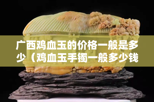 广西鸡血玉的价格一般是多少（鸡血玉手镯一般多少钱）
