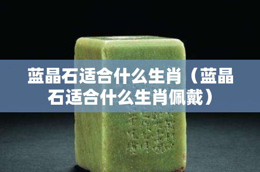 蓝晶石适合什么生肖（蓝晶石适合什么生肖佩戴）