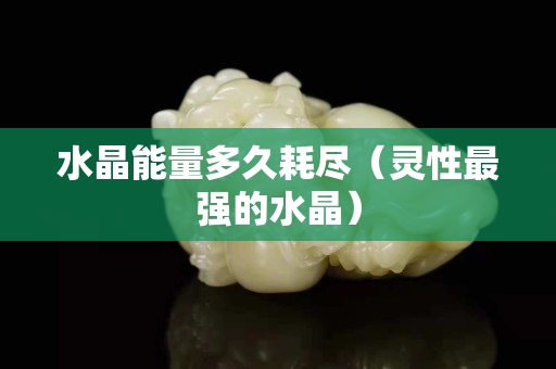 水晶能量多久耗尽（灵性最强的水晶）