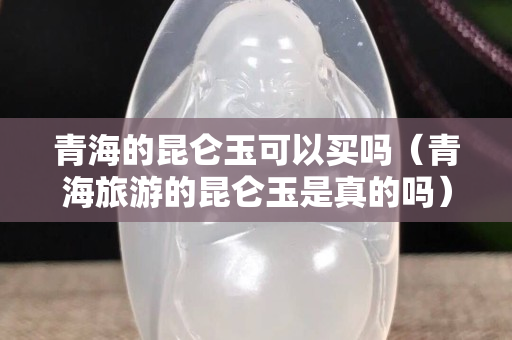 青海的昆仑玉可以买吗（青海旅游的昆仑玉是真的吗）