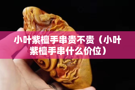 小叶紫檀手串贵不贵（小叶紫檀手串什么价位）