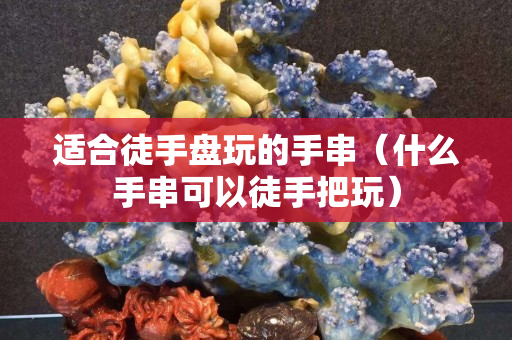 适合徒手盘玩的手串（什么手串可以徒手把玩）