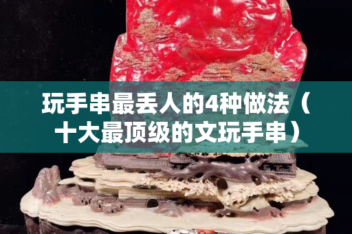 玩手串最丢人的4种做法（十大最顶级的文玩手串）