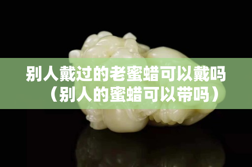 别人戴过的老蜜蜡可以戴吗（别人的蜜蜡可以带吗）