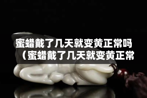 蜜蜡戴了几天就变黄正常吗（蜜蜡戴了几天就变黄正常吗为什么）