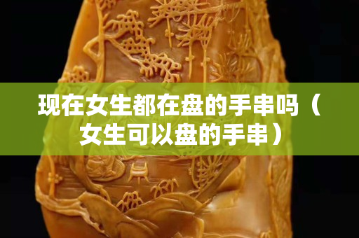现在女生都在盘的手串吗（女生可以盘的手串）