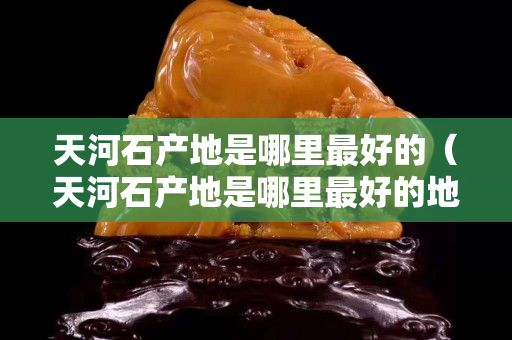 天河石产地是哪里最好的（天河石产地是哪里最好的地方）
