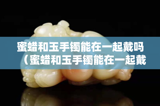 蜜蜡和玉手镯能在一起戴吗（蜜蜡和玉手镯能在一起戴吗女）