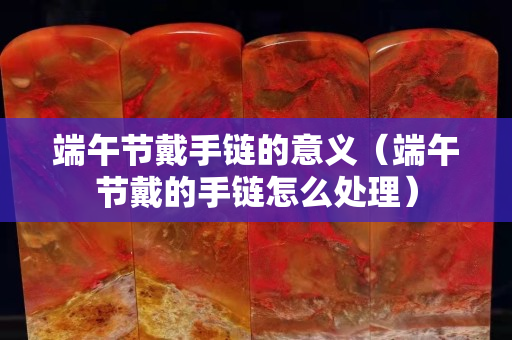 端午节戴手链的意义（端午节戴的手链怎么处理）