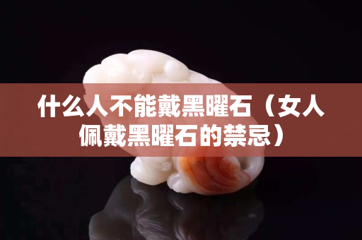 什么人不能戴黑曜石（女人佩戴黑曜石的禁忌）