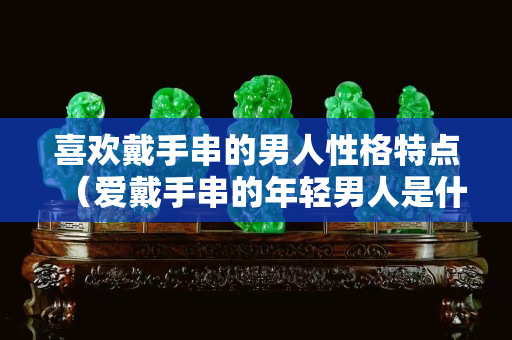 喜欢戴手串的男人性格特点（爱戴手串的年轻男人是什么心理）