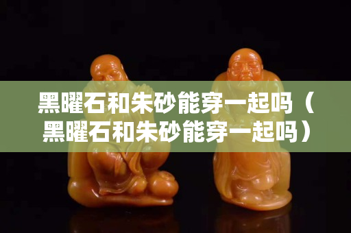 黑曜石和朱砂能穿一起吗（黑曜石和朱砂能穿一起吗）