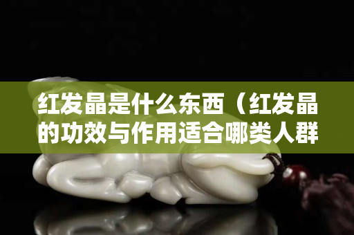 红发晶是什么东西（红发晶的功效与作用适合哪类人群佩戴）
