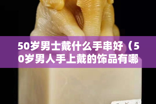 50岁男士戴什么手串好（50岁男人手上戴的饰品有哪些？）