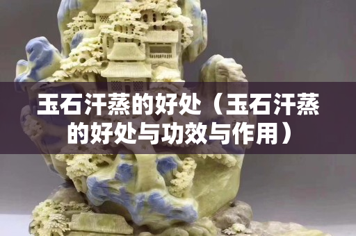 玉石汗蒸的好处（玉石汗蒸的好处与功效与作用）