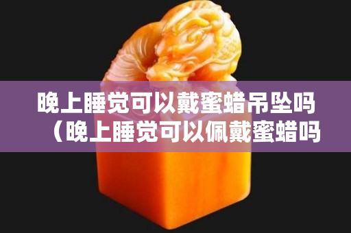 晚上睡觉可以戴蜜蜡吊坠吗（晚上睡觉可以佩戴蜜蜡吗）