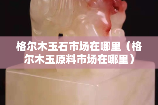 格尔木玉石市场在哪里（格尔木玉原料市场在哪里）