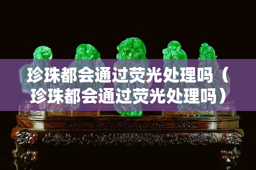 珍珠都会通过荧光处理吗（珍珠都会通过荧光处理吗）