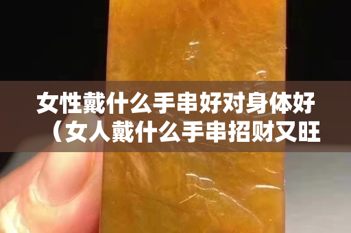 女性戴什么手串好对身体好（女人戴什么手串招财又旺夫）