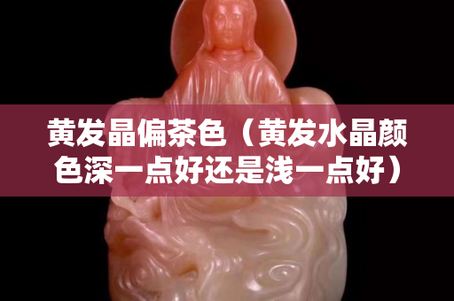 黄发晶偏茶色（黄发水晶颜色深一点好还是浅一点好）