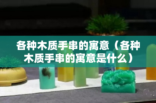 各种木质手串的寓意（各种木质手串的寓意是什么）