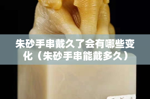 朱砂手串戴久了会有哪些变化（朱砂手串能戴多久）