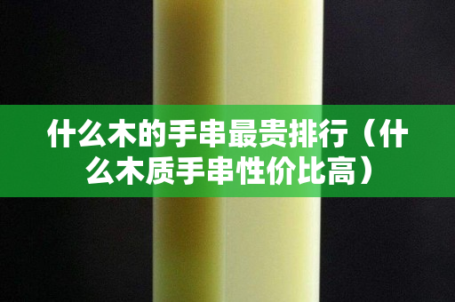 什么木的手串最贵排行（什么木质手串性价比高）