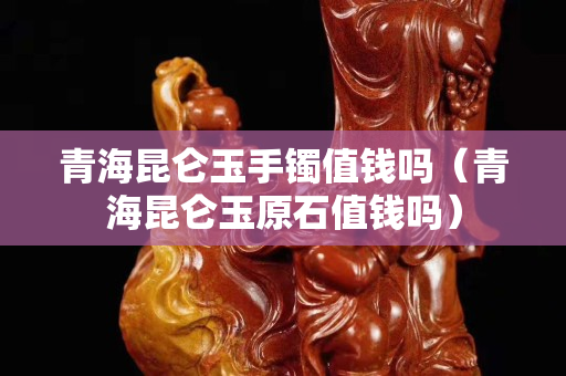 青海昆仑玉手镯值钱吗（青海昆仑玉原石值钱吗）
