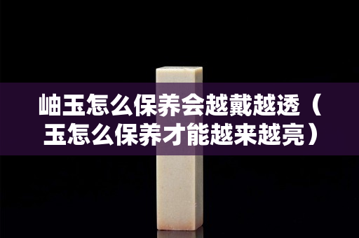 岫玉怎么保养会越戴越透（玉怎么保养才能越来越亮）