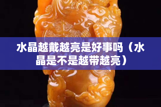水晶越戴越亮是好事吗（水晶是不是越带越亮）