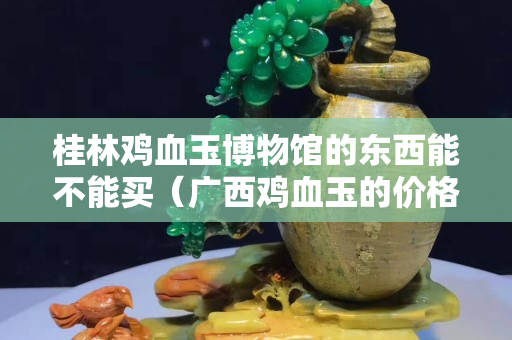 桂林鸡血玉博物馆的东西能不能买（广西鸡血玉的价格一般是多少）