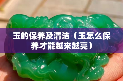 玉的保养及清洁（玉怎么保养才能越来越亮）