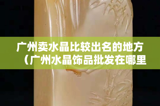 广州卖水晶比较出名的地方（广州水晶饰品批发在哪里）