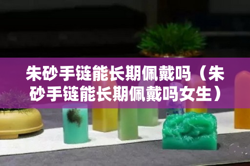 朱砂手链能长期佩戴吗（朱砂手链能长期佩戴吗女生）