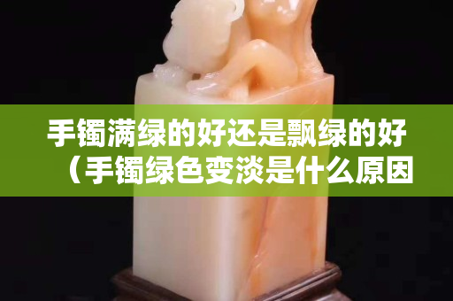 手镯满绿的好还是飘绿的好（手镯绿色变淡是什么原因）