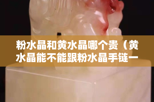 粉水晶和黄水晶哪个贵（黄水晶能不能跟粉水晶手链一起佩戴）