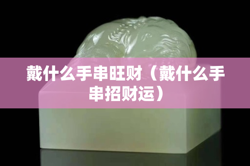 戴什么手串旺财（戴什么手串招财运）