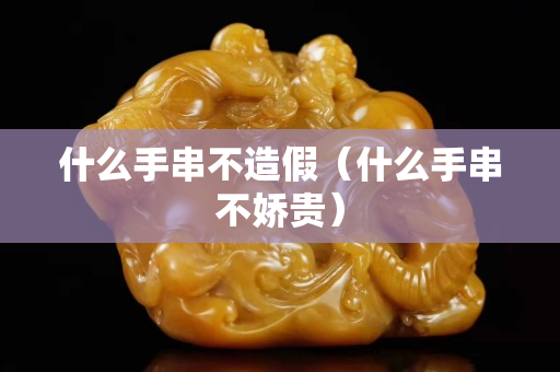 什么手串不造假（什么手串不娇贵）
