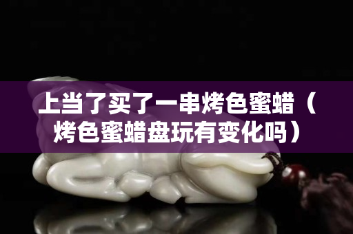 上当了买了一串烤色蜜蜡（烤色蜜蜡盘玩有变化吗）