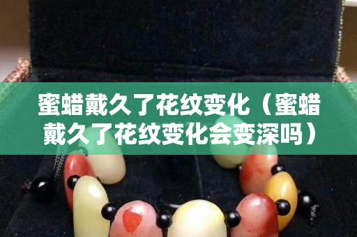 蜜蜡戴久了花纹变化（蜜蜡戴久了花纹变化会变深吗）