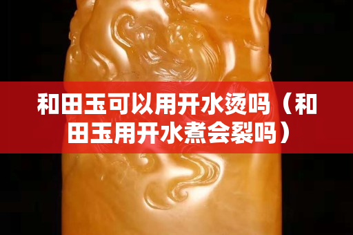 和田玉可以用开水烫吗（和田玉用开水煮会裂吗）