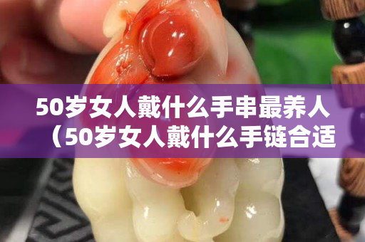 50岁女人戴什么手串最养人（50岁女人戴什么手链合适）