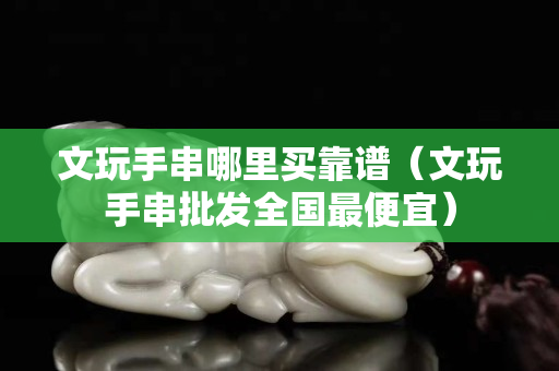 文玩手串哪里买靠谱（文玩手串批发全国最便宜）