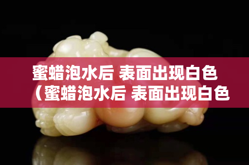 蜜蜡泡水后 表面出现白色（蜜蜡泡水后 表面出现白色的东西）